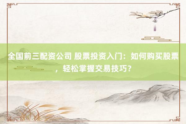 全国前三配资公司 股票投资入门:如何购买股票,轻松掌握交易技巧?