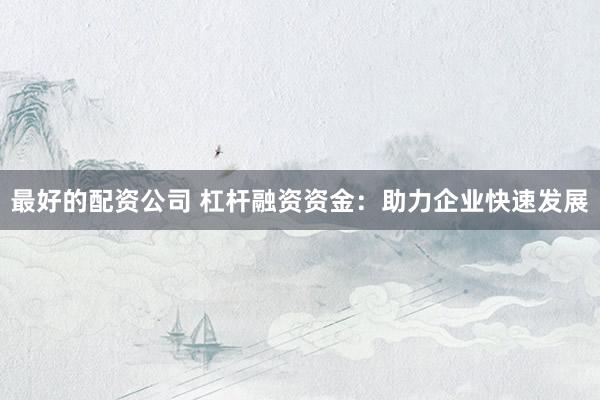 最好的配资公司 杠杆融资资金:助力企业快速发展