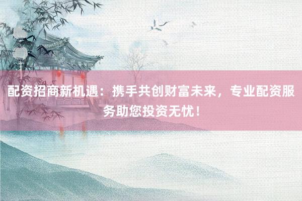配资招商新机遇:携手共创财富未来,专业配资服务助您投资无忧!