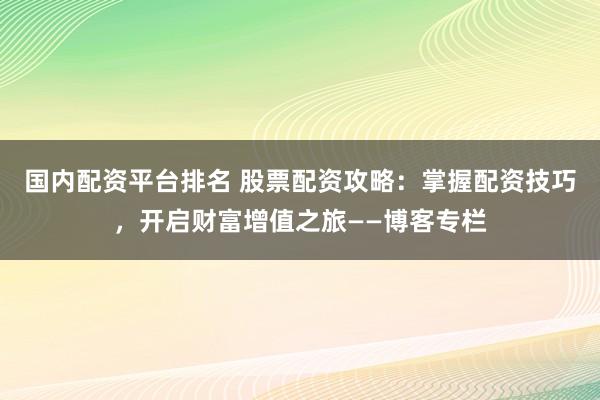 国内配资平台排名 股票配资攻略:掌握配资技巧,开启财富增值之旅——博客专栏