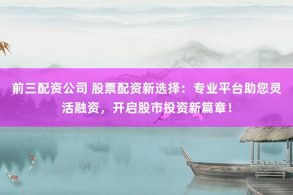 前三配资公司 股票配资新选择：专业平台助您灵活融资，开启股市投资新篇章！