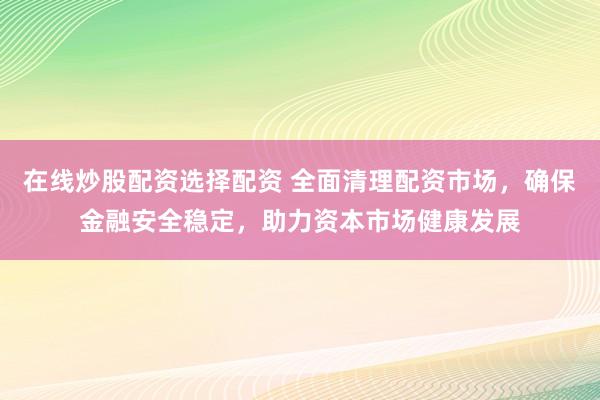 在线炒股配资选择配资 全面清理配资市场,确保金融安全稳定,助力资本市场健康发展