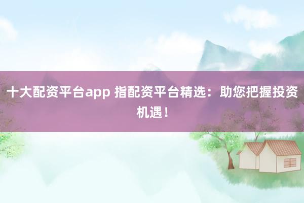 十大配资平台app 指配资平台精选:助您把握投资机遇!