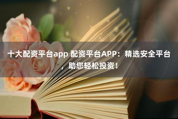 十大配资平台app 配资平台APP:精选安全平台,助您轻松投资!