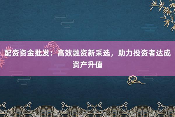 配资资金批发:高效融资新采选,助力投资者达成资产升值