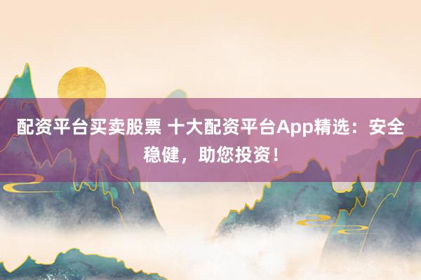 配资平台买卖股票 十大配资平台App精选：安全稳健，助您投资！