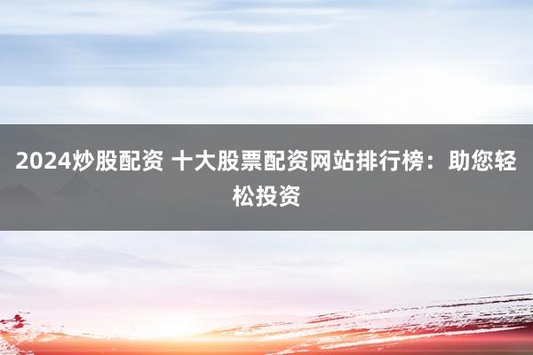 2024炒股配资 十大股票配资网站排行榜：助您轻松投资