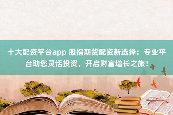 十大配资平台app 股指期货配资新选择:专业平台助您灵活投资,开启财富增长之旅!