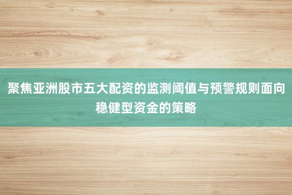 聚焦亚洲股市五大配资的监测阈值与预警规则面向稳健型资金的策略