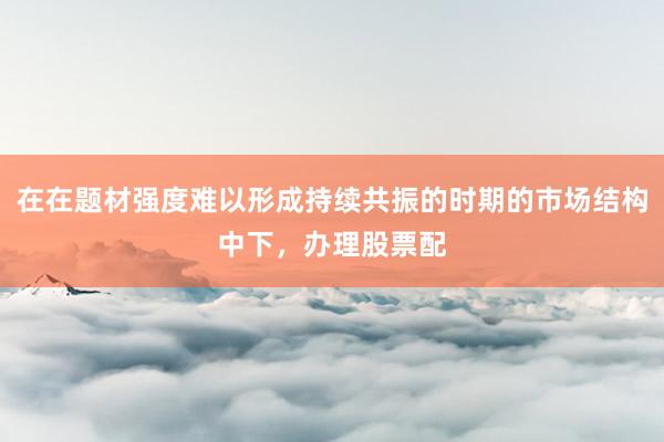 在在题材强度难以形成持续共振的时期的市场结构中下，办理股票配