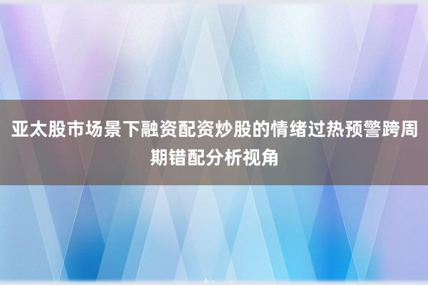 亚太股市场景下融资配资炒股的情绪过热预警跨周期错配分析视角