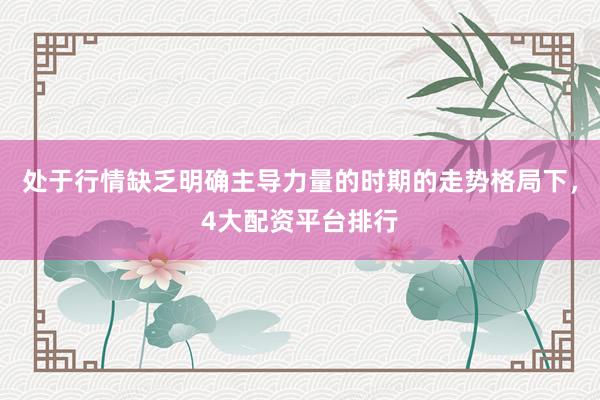 处于行情缺乏明确主导力量的时期的走势格局下，4大配资平台排行