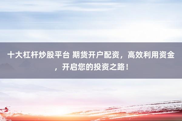 十大杠杆炒股平台 期货开户配资，高效利用资金，开启您的投资之路！