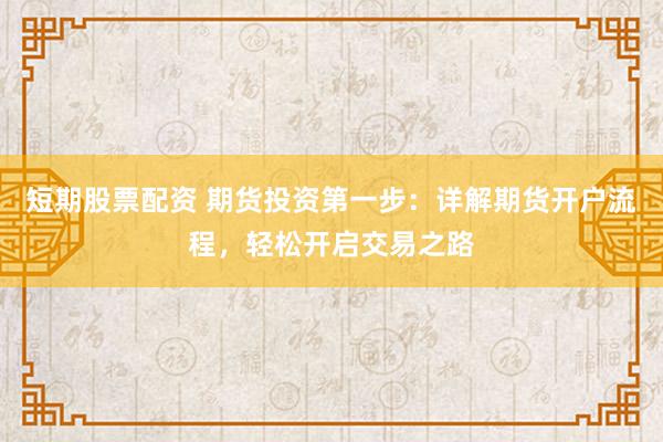 短期股票配资 期货投资第一步：详解期货开户流程，轻松开启交易之路