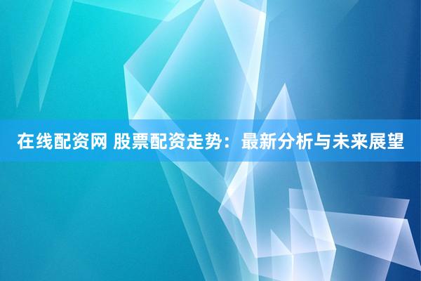 在线配资网 股票配资走势：最新分析与未来展望