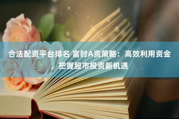 合法配资平台排名 富时A资策略：高效利用资金，把握股市投资新机遇