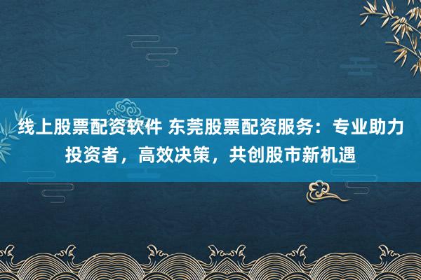 线上股票配资软件 东莞股票配资服务：专业助力投资者，高效决策，共创股市新机遇