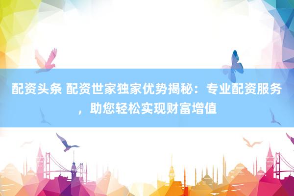 配资头条 配资世家独家优势揭秘：专业配资服务，助您轻松实现财富增值