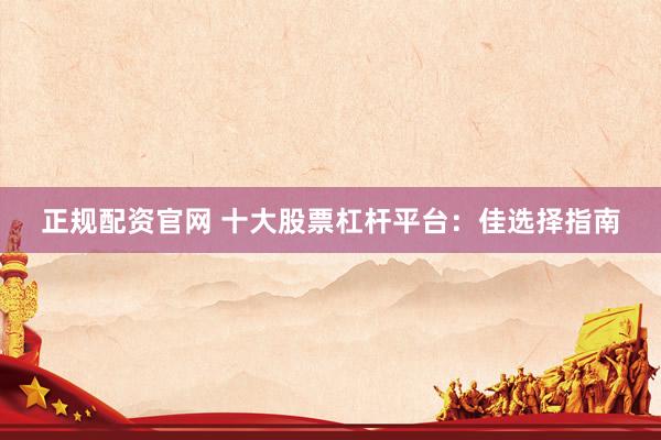 正规配资官网 十大股票杠杆平台：佳选择指南