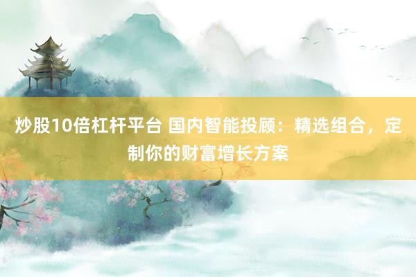 炒股10倍杠杆平台 国内智能投顾：精选组合，定制你的财富增长方案