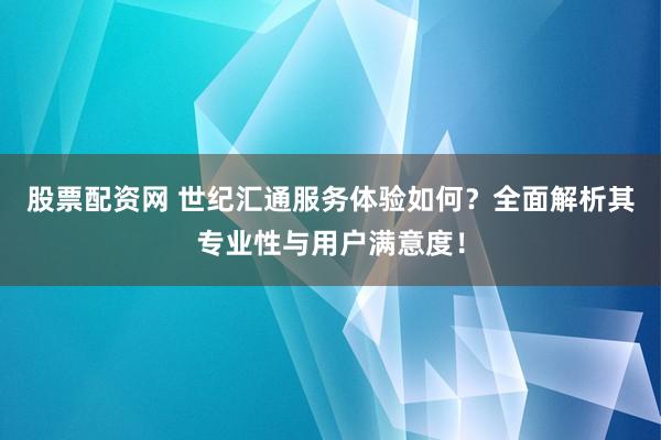 股票配资网 世纪汇通服务体验如何？全面解析其专业性与用户满意度！