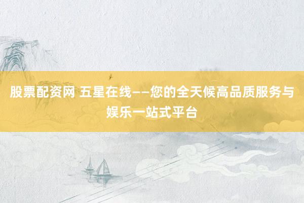 股票配资网 五星在线——您的全天候高品质服务与娱乐一站式平台