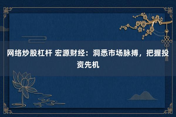 网络炒股杠杆 宏源财经：洞悉市场脉搏，把握投资先机