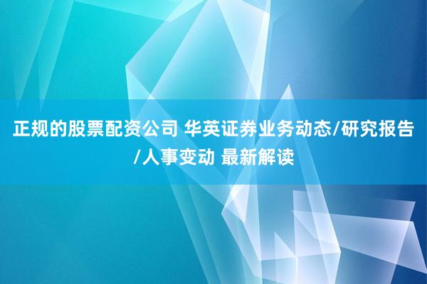 正规的股票配资公司 华英证券业务动态/研究报告/人事变动 最新解读