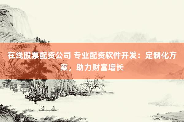 在线股票配资公司 专业配资软件开发：定制化方案，助力财富增长
