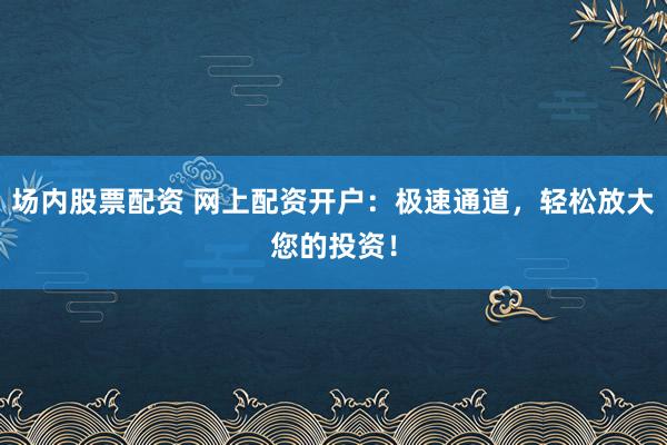 场内股票配资 网上配资开户：极速通道，轻松放大您的投资！