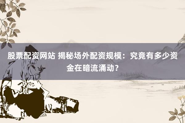 股票配资网站 揭秘场外配资规模：究竟有多少资金在暗流涌动？