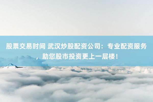股票交易时间 武汉炒股配资公司：专业配资服务，助您股市投资更上一层楼！