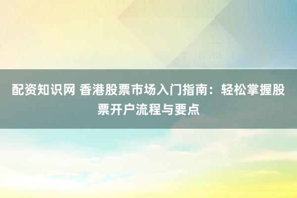 配资知识网 香港股票市场入门指南：轻松掌握股票开户流程与要点