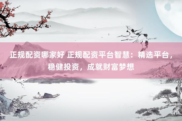 正规配资哪家好 正规配资平台智慧：精选平台，稳健投资，成就财富梦想