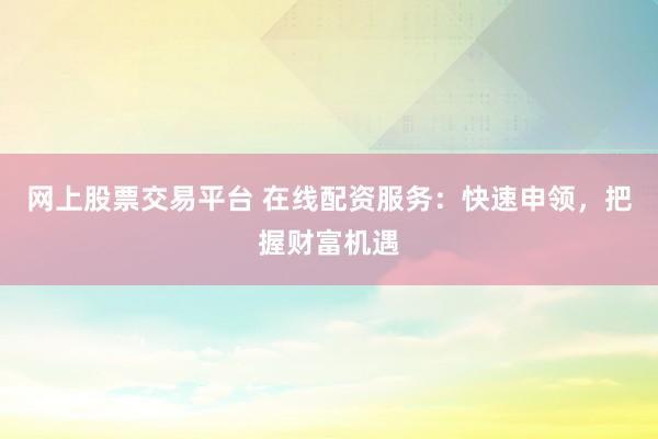 网上股票交易平台 在线配资服务:快速申领,把握财富机遇