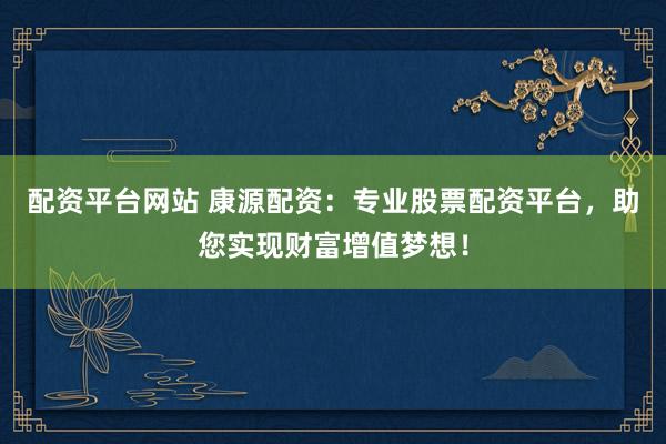 配资平台网站 康源配资：专业股票配资平台，助您实现财富增值梦想！