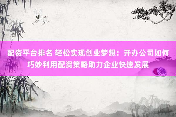 配资平台排名 轻松实现创业梦想：开办公司如何巧妙利用配资策略助力企业快速发展