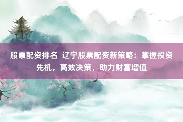 股票配资排名 辽宁股票配资新策略:掌握投资先机,高效决策,助力财富增值
