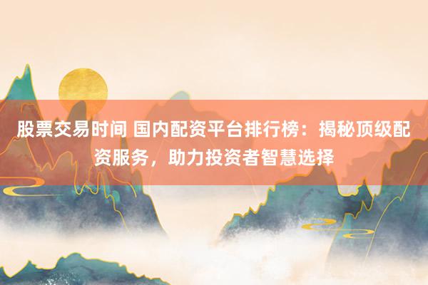 股票交易时间 国内配资平台排行榜：揭秘顶级配资服务，助力投资者智慧选择