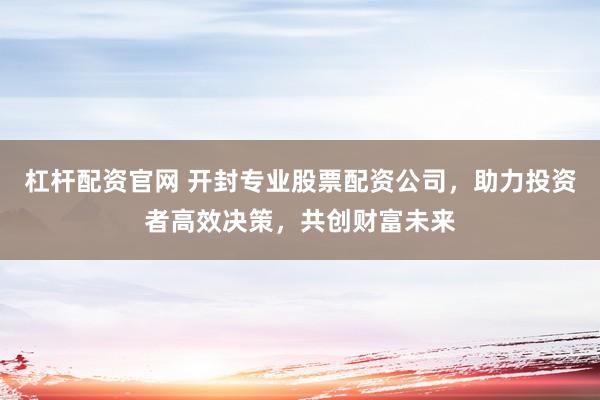 杠杆配资官网 开封专业股票配资公司，助力投资者高效决策，共创财富未来