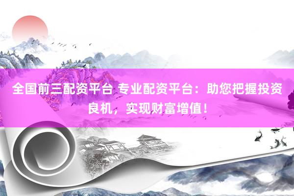 全国前三配资平台 专业配资平台：助您把握投资良机，实现财富增值！