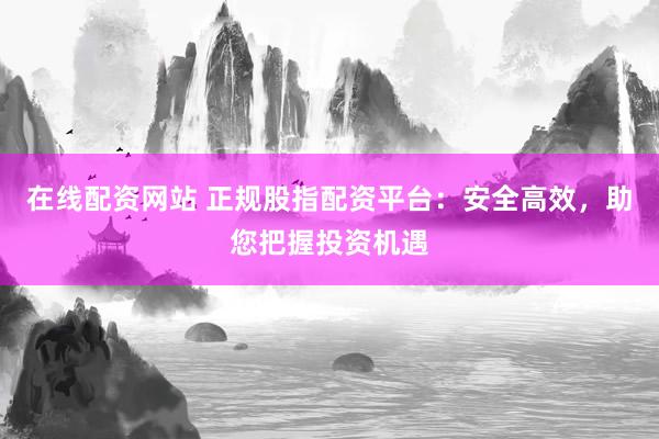 在线配资网站 正规股指配资平台：安全高效，助您把握投资机遇