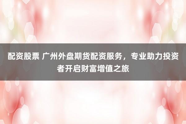 配资股票 广州外盘期货配资服务,专业助力投资者开启财富增值之旅
