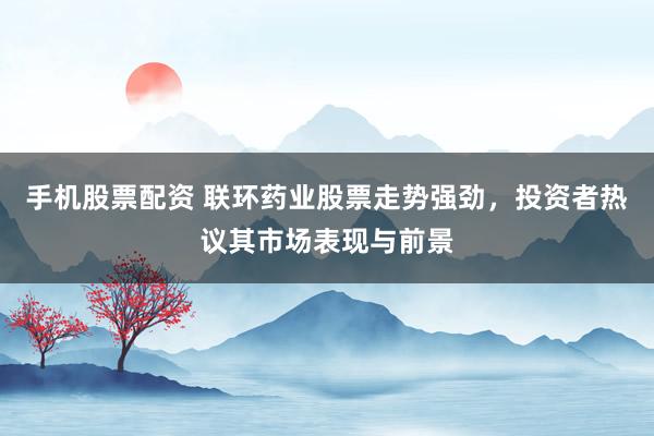 手机股票配资 联环药业股票走势强劲,投资者热议其市场表现与前景