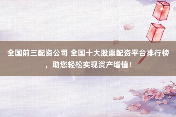 全国前三配资公司 全国十大股票配资平台排行榜，助您轻松实现资产增值！