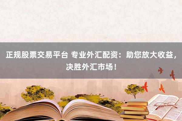 正规股票交易平台 专业外汇配资：助您放大收益，决胜外汇市场！