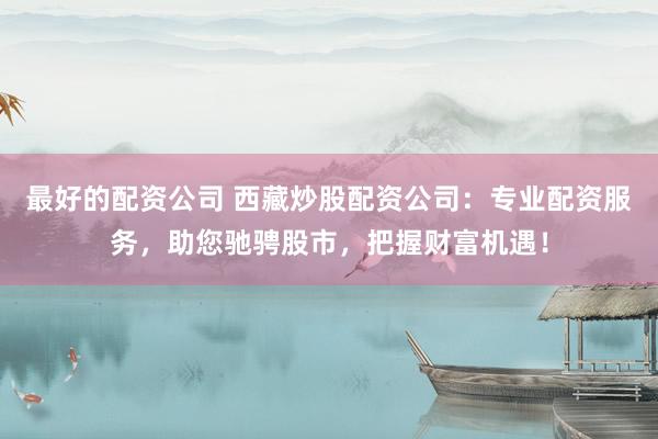 最好的配资公司 西藏炒股配资公司：专业配资服务，助您驰骋股市，把握财富机遇！