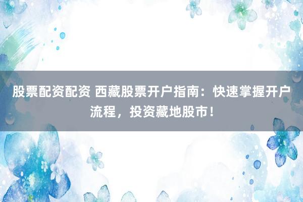 股票配资配资 西藏股票开户指南：快速掌握开户流程，投资藏地股市！