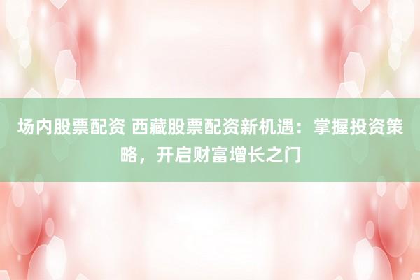 场内股票配资 西藏股票配资新机遇：掌握投资策略，开启财富增长之门