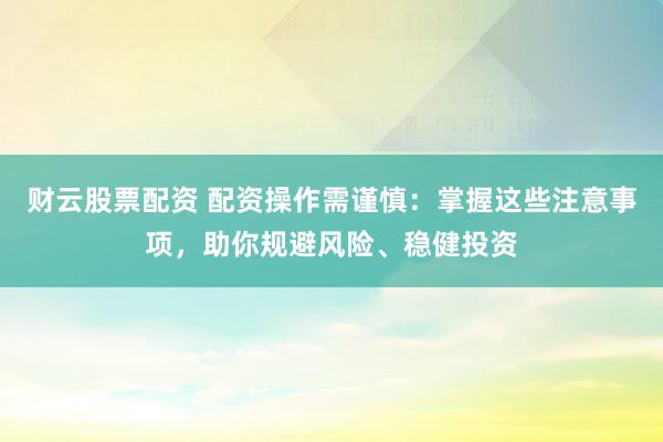 财云股票配资 配资操作需谨慎：掌握这些注意事项，助你规避风险、稳健投资